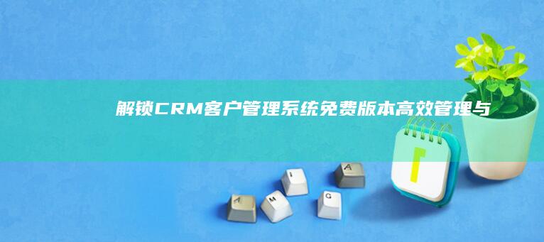 解锁CRM客户管理系统免费版本：高效管理与服务的秘籍